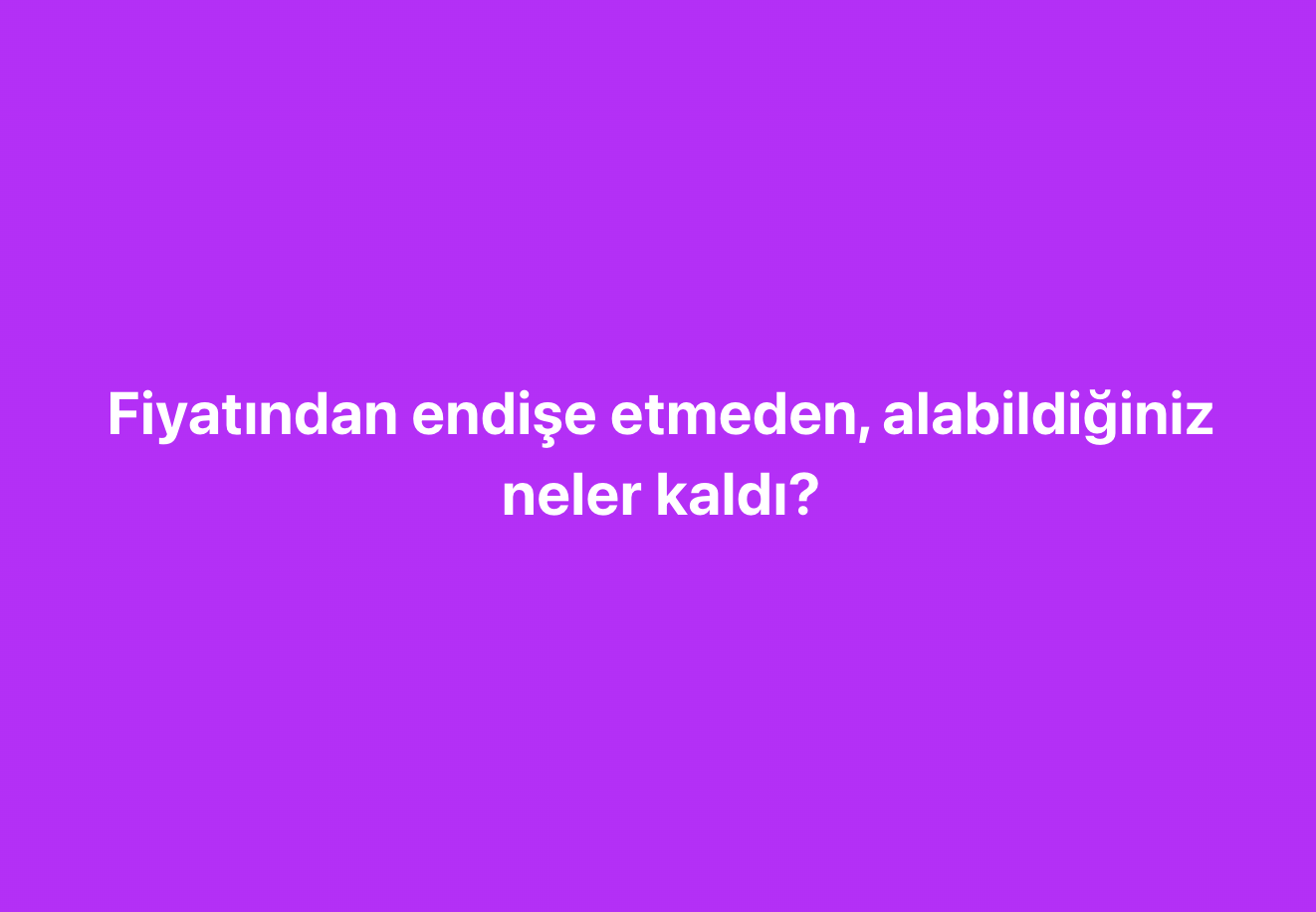 Fiyatından endişe etmeden, alabildiğiniz neler kaldı?